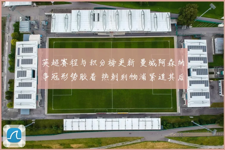 英超赛程与积分榜更新 曼城阿森纳争冠形势胶着 热刺利物浦紧追其后