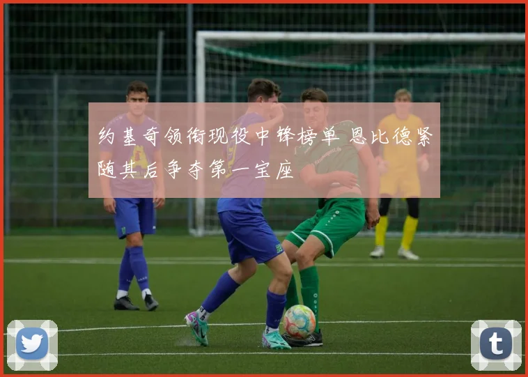 约基奇领衔现役中锋榜单 恩比德紧随其后争夺第一宝座