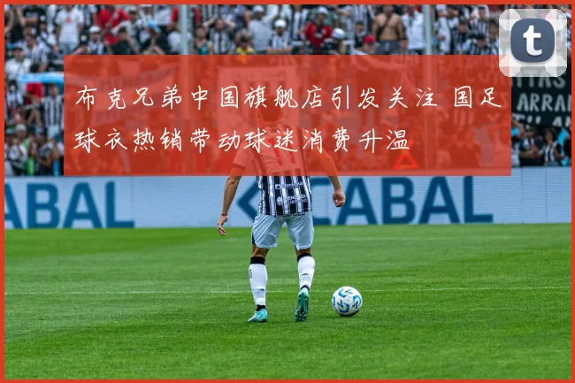 布克兄弟中国旗舰店引发关注 国足球衣热销带动球迷消费升温