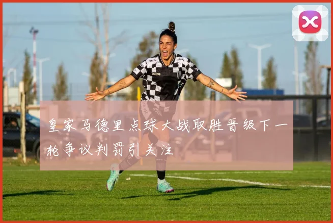 皇家马德里点球大战取胜晋级下一轮争议判罚引关注
