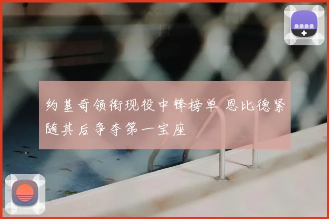 约基奇领衔现役中锋榜单 恩比德紧随其后争夺第一宝座
